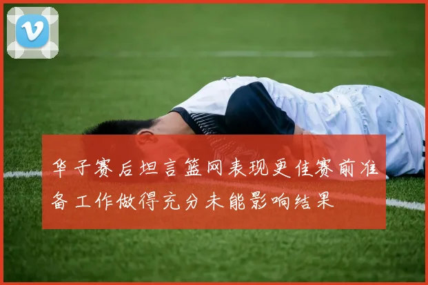 华子赛后坦言篮网表现更佳赛前准备工作做得充分未能影响结果