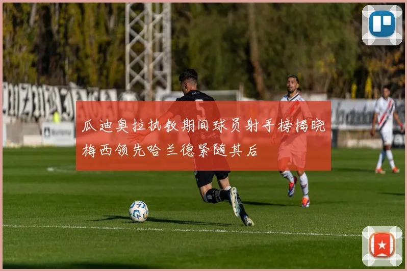 瓜迪奥拉执教期间球员射手榜揭晓梅西领先哈兰德紧随其后