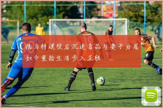 扬马特退役后沉迷毒品与妻子分居如今重拾生活步入正轨