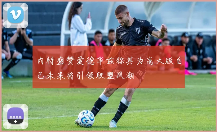 内特盛赞爱德华兹称其为高大版自己未来将引领联盟风潮