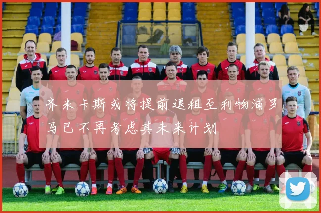 齐米卡斯或将提前退租至利物浦罗马已不再考虑其未来计划