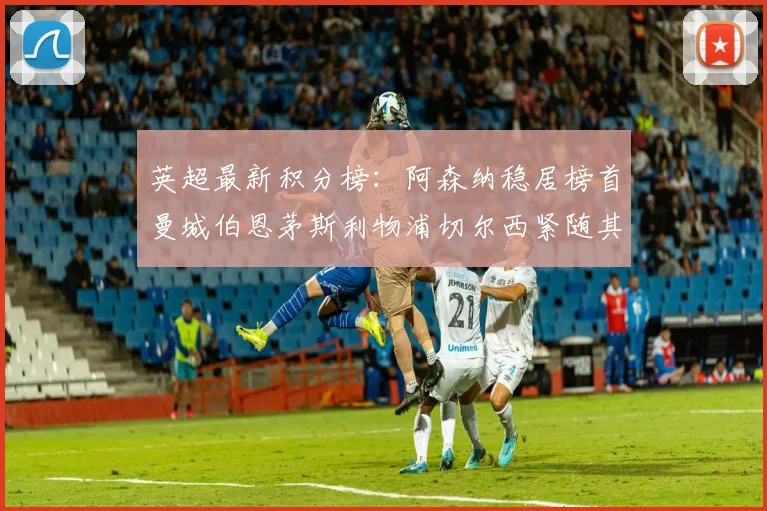 英超最新积分榜：阿森纳稳居榜首曼城伯恩茅斯利物浦切尔西紧随其后
