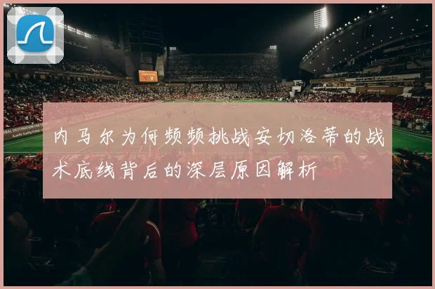 内马尔为何频频挑战安切洛蒂的战术底线背后的深层原因解析