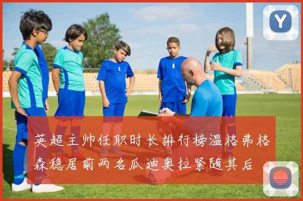 英超主帅任职时长排行榜温格弗格森稳居前两名瓜迪奥拉紧随其后