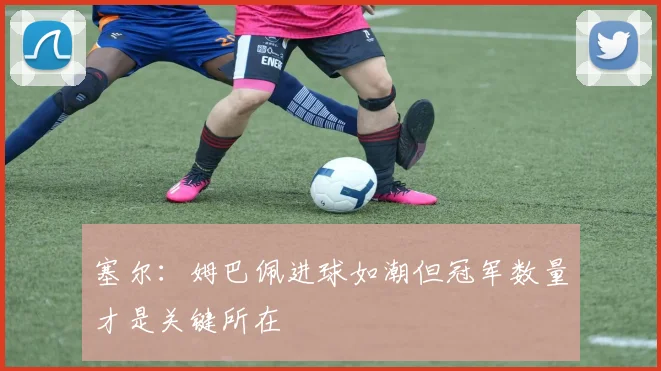 塞尔：姆巴佩进球如潮但冠军数量才是关键所在