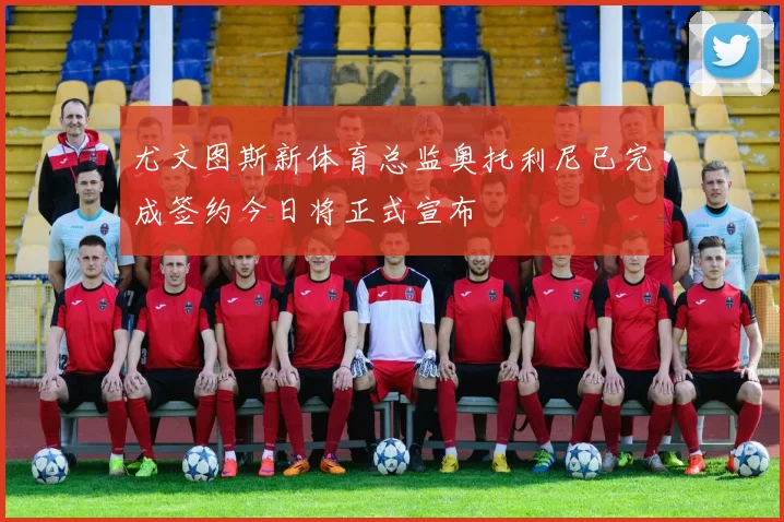 尤文图斯新体育总监奥托利尼已完成签约今日将正式宣布