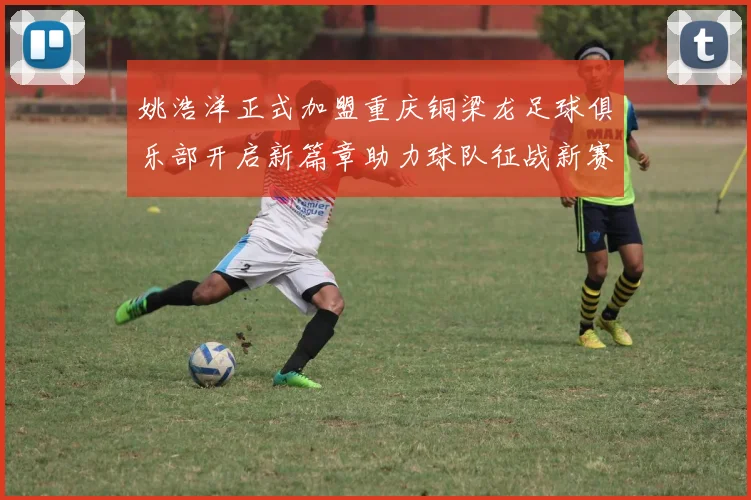 姚浩洋正式加盟重庆铜梁龙足球俱乐部开启新篇章助力球队征战新赛季