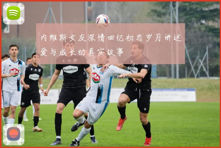 内维斯女友深情回忆初恋岁月讲述爱与成长的真实故事
