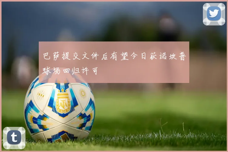 巴萨提交文件后有望今日获诺坎普球场回归许可