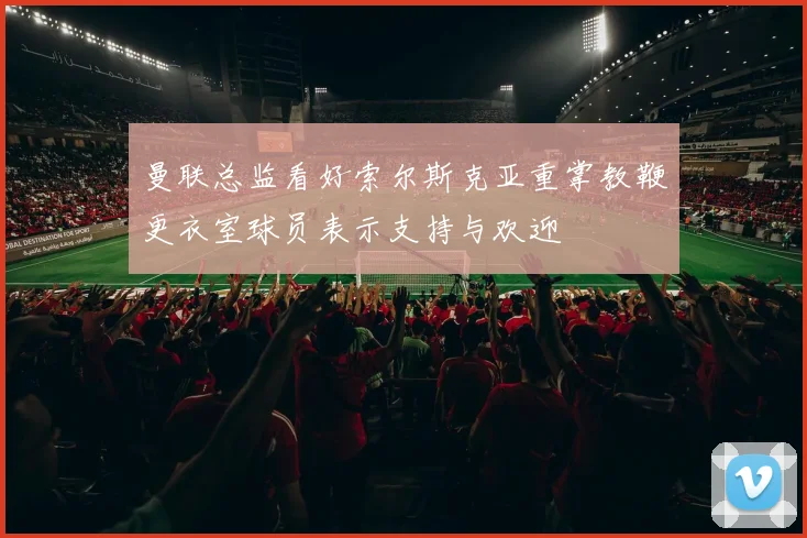 曼联总监看好索尔斯克亚重掌教鞭更衣室球员表示支持与欢迎