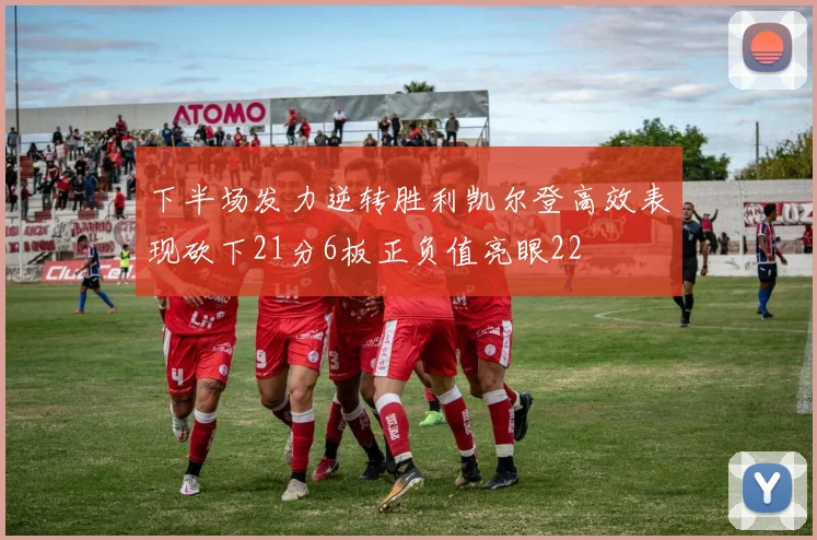 下半场发力逆转胜利凯尔登高效表现砍下21分6板正负值亮眼22