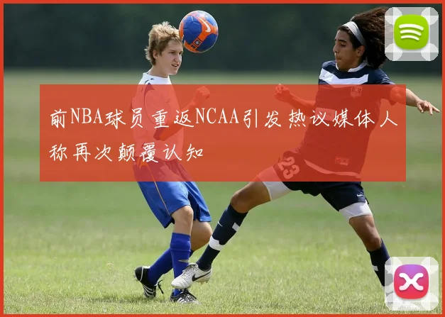 前NBA球员重返NCAA引发热议媒体人称再次颠覆认知