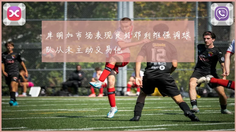 库明加市场表现良好邓利维强调球队从未主动交易他