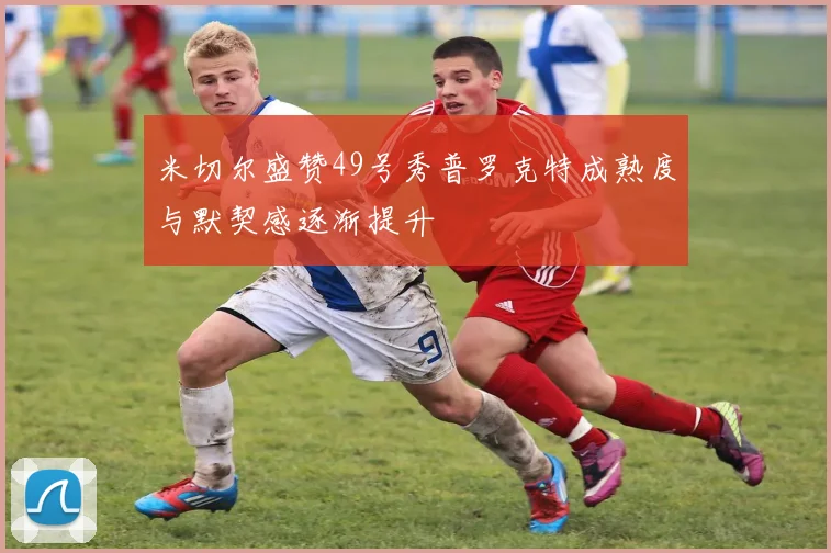 米切尔盛赞49号秀普罗克特成熟度与默契感逐渐提升