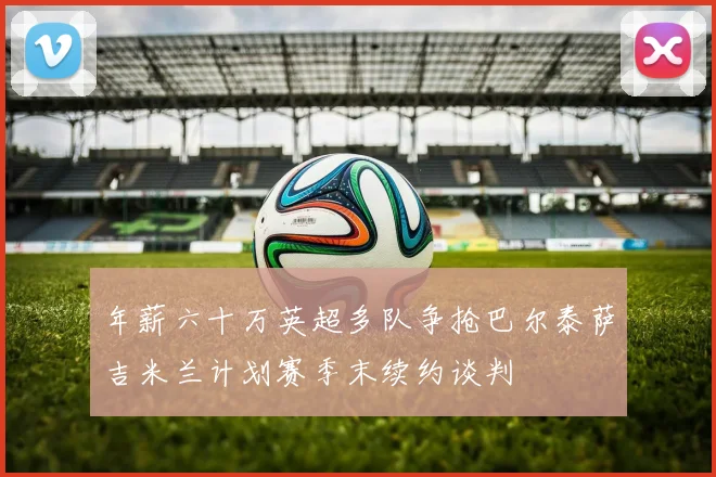 年薪六十万英超多队争抢巴尔泰萨吉米兰计划赛季末续约谈判