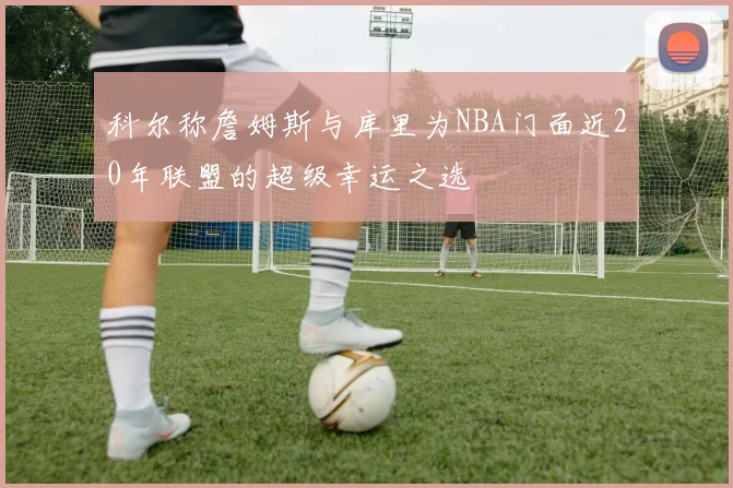 科尔称詹姆斯与库里为NBA门面近20年联盟的超级幸运之选