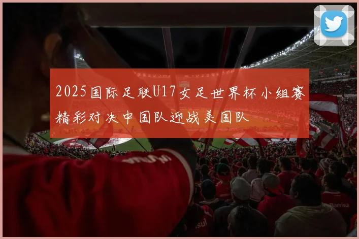 2025国际足联U17女足世界杯小组赛精彩对决中国队迎战美国队