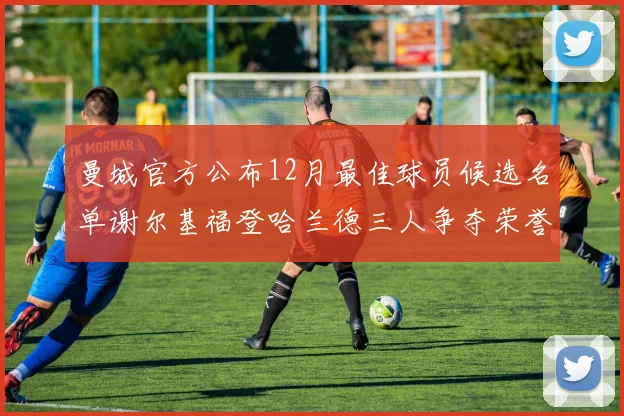 曼城官方公布12月最佳球员候选名单谢尔基福登哈兰德三人争夺荣誉