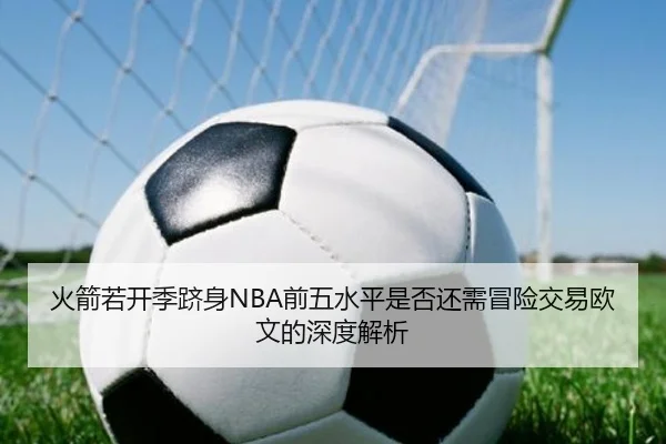 火箭若开季跻身NBA前五水平是否还需冒险交易欧文的深度解析（leyu）